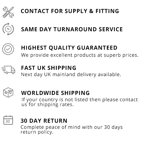 CONTACT FOR SUPPLY & FITTING SAME DAY TURN AROUND SERVICE HIGHEST QUALITY GUARANTEED We provide excellent products at superb prices. FAST UK SHIPPING Next day UK mainland delivery available. WORLDWIDE SHIPPING If your country is not listed then please contact us for shipping rates. 30 DAY RETURN Complete peace of mind with our 30 days return policy.